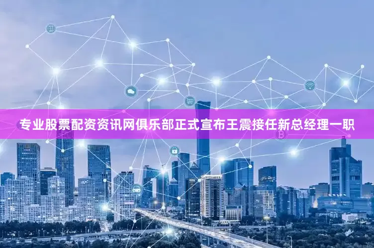 专业股票配资资讯网俱乐部正式宣布王震接任新总经理一职