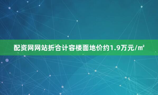 配资网网站折合计容楼面地价约1.9万元/㎡