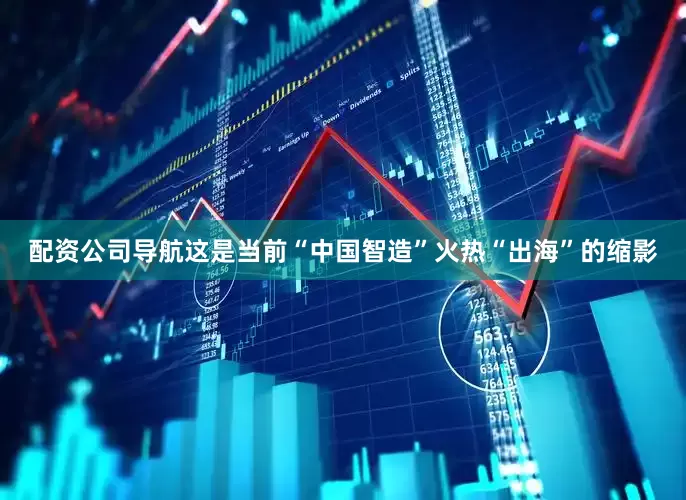 配资公司导航这是当前“中国智造”火热“出海”的缩影