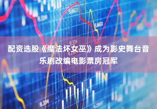 配资选股《魔法坏女巫》成为影史舞台音乐剧改编电影票房冠军