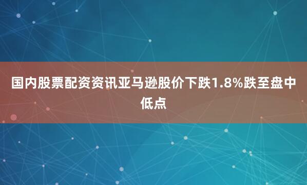 国内股票配资资讯亚马逊股价下跌1.8%跌至盘中低点