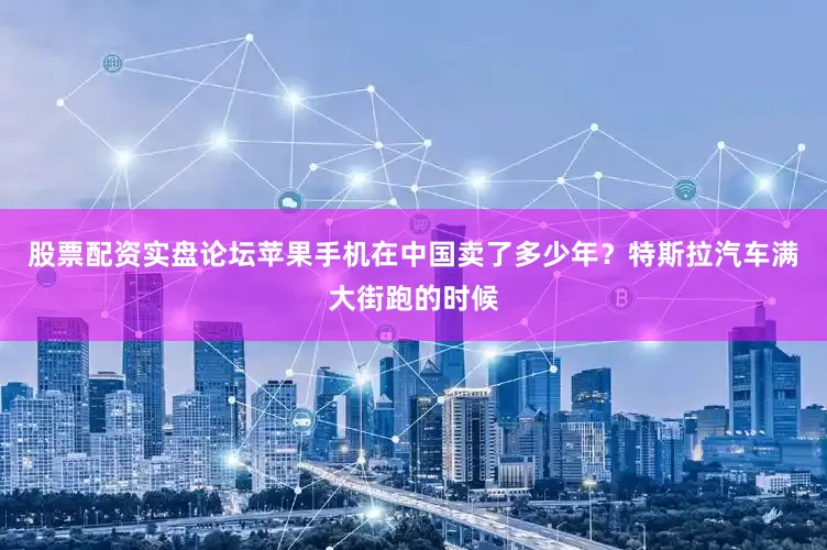 股票配资实盘论坛苹果手机在中国卖了多少年？特斯拉汽车满大街跑的时候