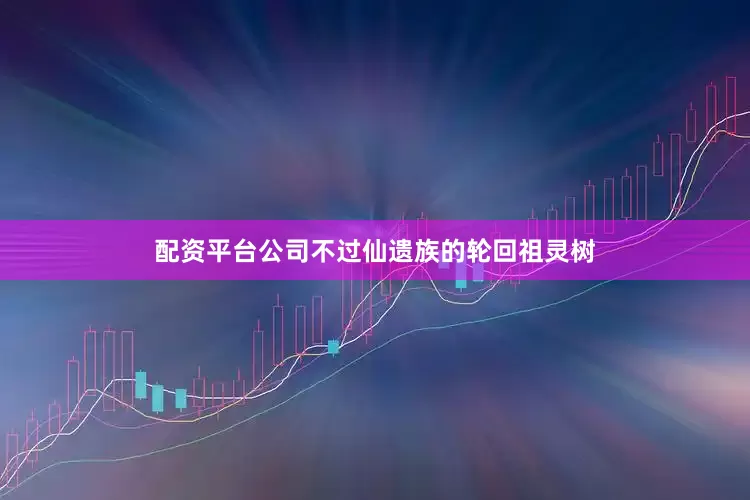 配资平台公司不过仙遗族的轮回祖灵树