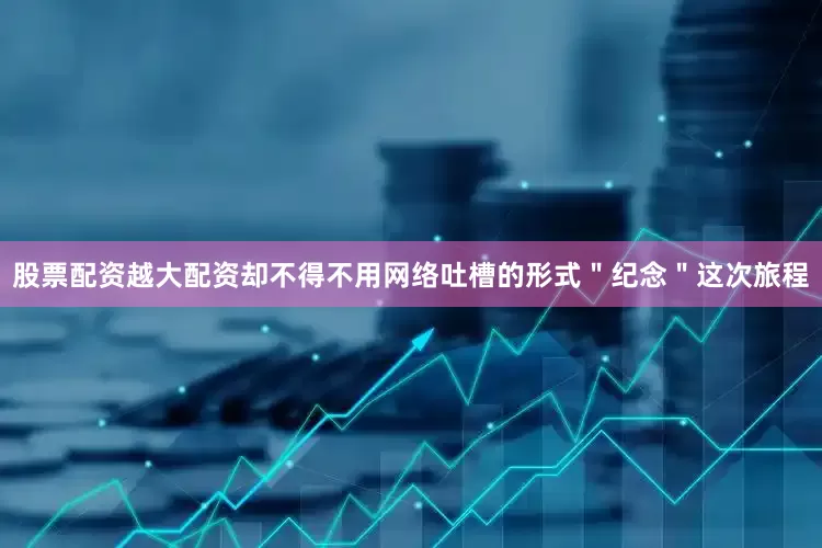 股票配资越大配资却不得不用网络吐槽的形式＂纪念＂这次旅程