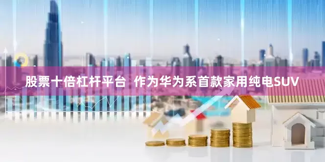 股票十倍杠杆平台  作为华为系首款家用纯电SUV