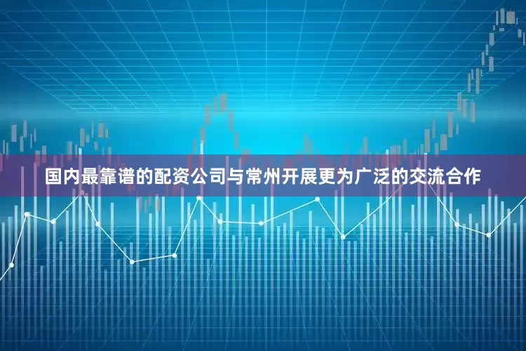 国内最靠谱的配资公司与常州开展更为广泛的交流合作