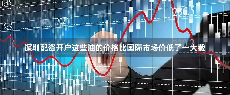 深圳配资开户这些油的价格比国际市场价低了一大截