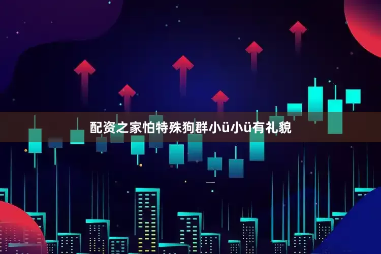 配资之家怕特殊狗群小ü小ü有礼貌