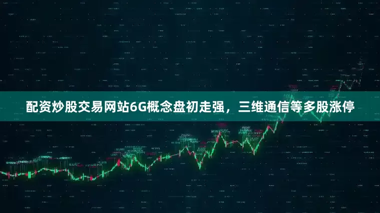 配资炒股交易网站6G概念盘初走强，三维通信等多股涨停