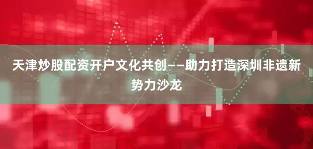 天津炒股配资开户文化共创——助力打造深圳非遗新势力沙龙